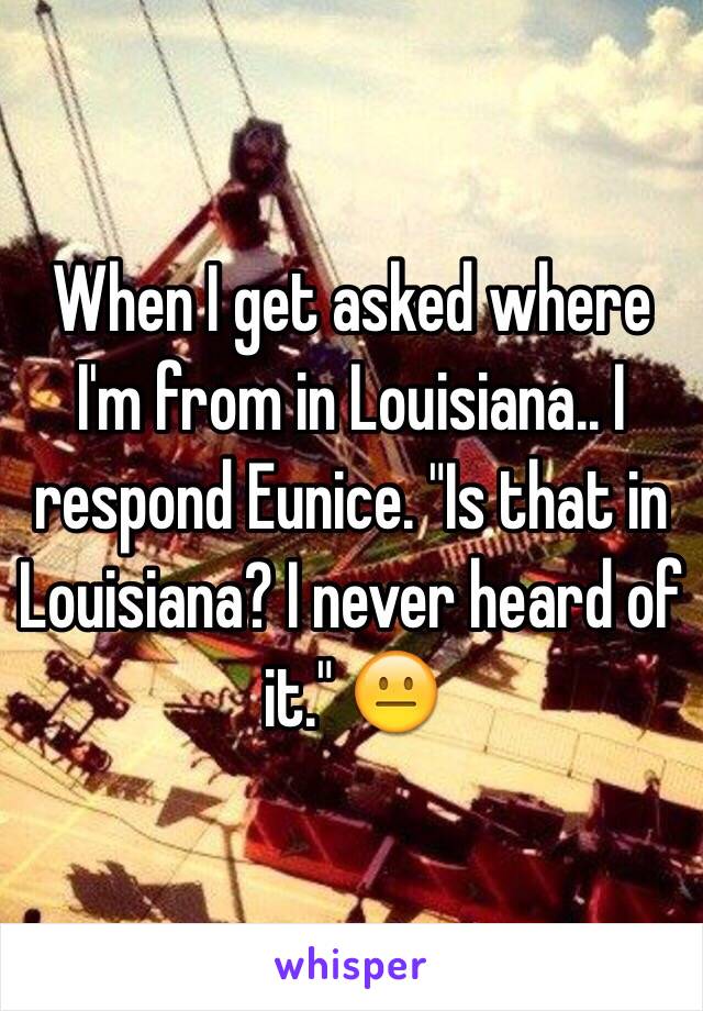 When I get asked where I'm from in Louisiana.. I respond Eunice. "Is that in Louisiana? I never heard of it." 😐 