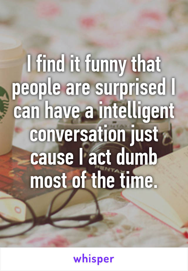 I find it funny that people are surprised I can have a intelligent conversation just cause I act dumb most of the time.
