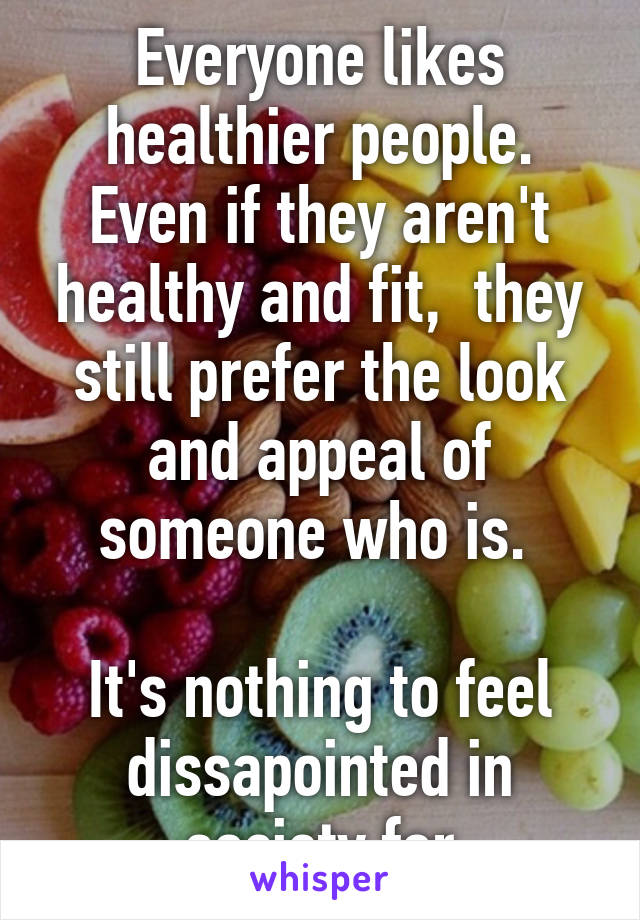 Everyone likes healthier people. Even if they aren't healthy and fit,  they still prefer the look and appeal of someone who is. 

It's nothing to feel dissapointed in society for