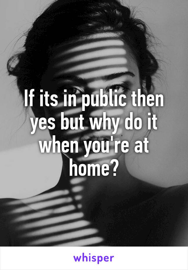 If its in public then yes but why do it when you're at home?