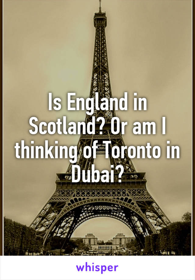 Is England in Scotland? Or am I thinking of Toronto in Dubai?