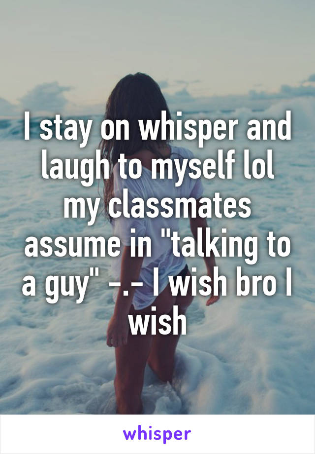 I stay on whisper and laugh to myself lol my classmates assume in "talking to a guy" -.- I wish bro I wish