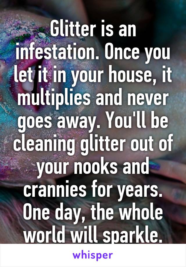 Glitter is an infestation. Once you let it in your house, it multiplies and never goes away. You'll be cleaning glitter out of your nooks and crannies for years. One day, the whole world will sparkle.