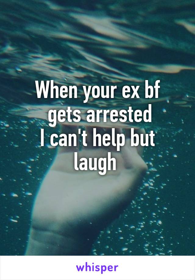 When your ex bf
 gets arrested
I can't help but laugh 
