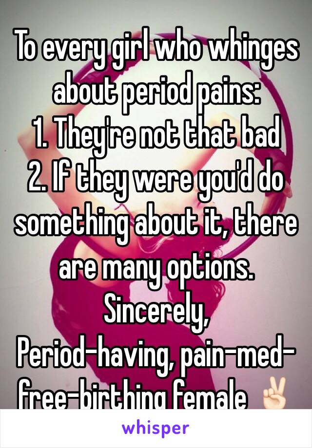 To every girl who whinges about period pains:
1. They're not that bad 
2. If they were you'd do something about it, there are many options.
Sincerely, 
Period-having, pain-med-free-birthing female ✌🏻️