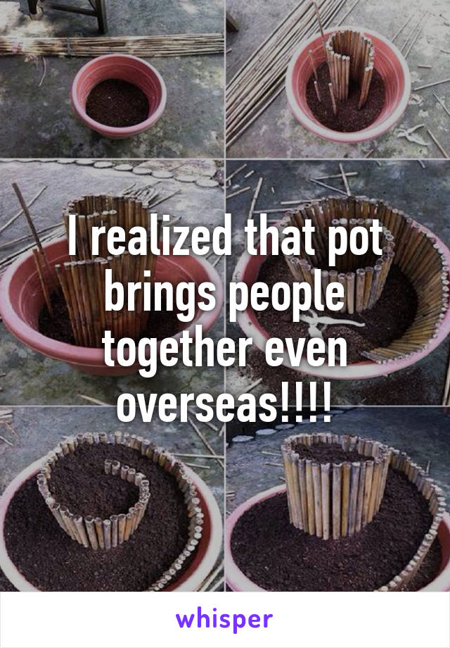 I realized that pot brings people together even overseas!!!!