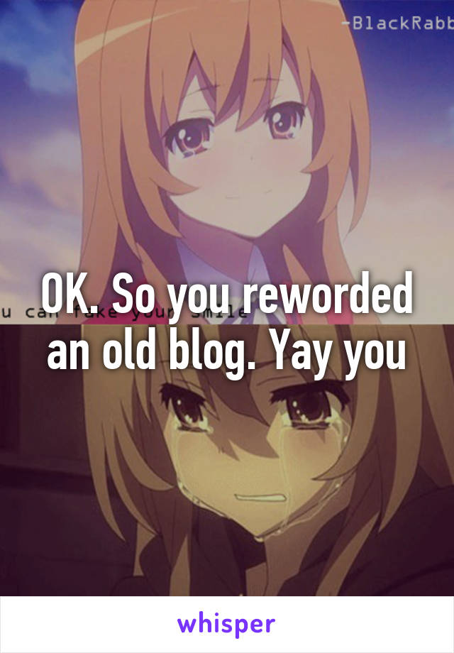 OK. So you reworded an old blog. Yay you