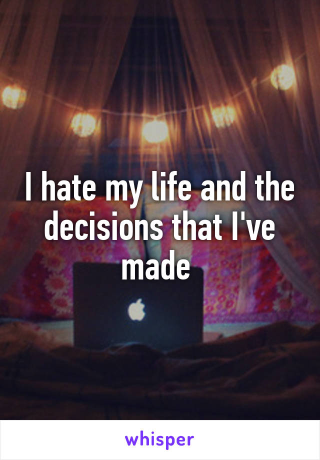 I hate my life and the decisions that I've made 