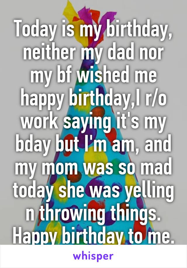 Today is my birthday, neither my dad nor my bf wished me happy birthday,I r/o work saying it's my bday but I'm am, and my mom was so mad today she was yelling n throwing things. Happy birthday to me.