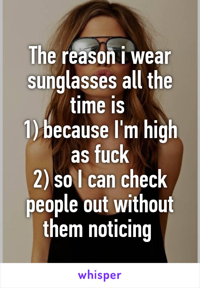 The reason i wear sunglasses all the time is 
1) because I'm high as fuck
2) so I can check people out without them noticing 