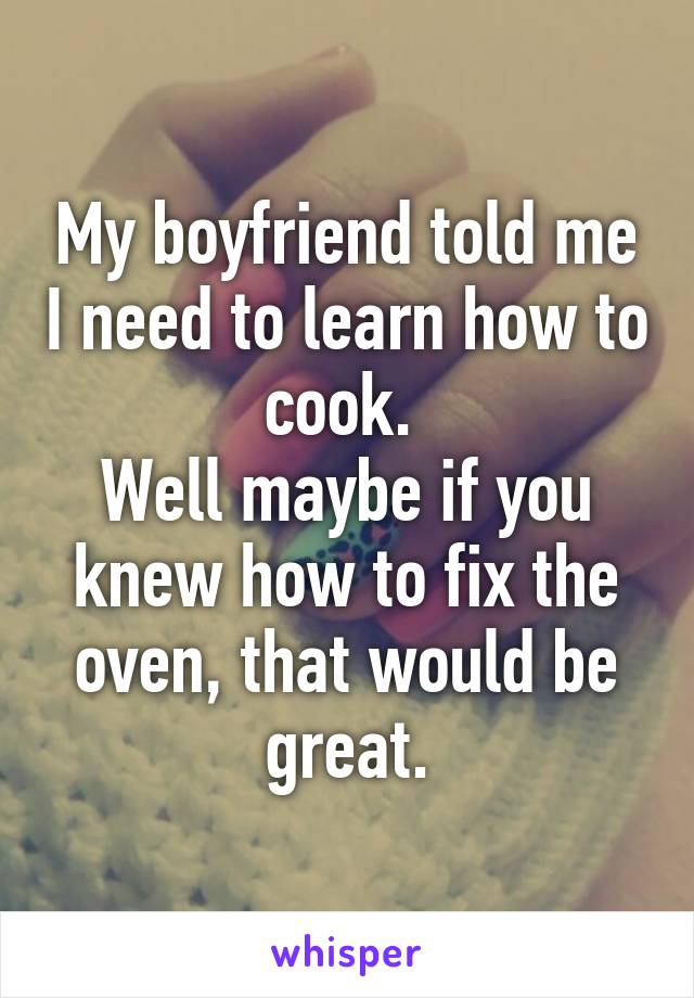 My boyfriend told me I need to learn how to cook. 
Well maybe if you knew how to fix the oven, that would be great.