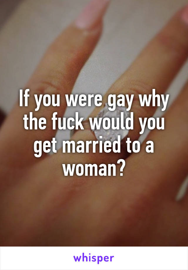 If you were gay why the fuck would you get married to a woman?