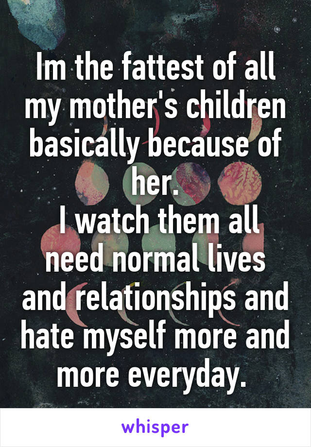 Im the fattest of all my mother's children basically because of her.
 I watch them all need normal lives and relationships and hate myself more and more everyday. 