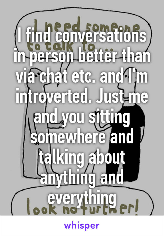 I find conversations in person better than via chat etc. and I'm introverted. Just me and you sitting somewhere and talking about anything and everything