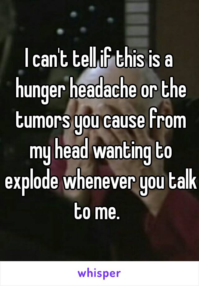 I can't tell if this is a hunger headache or the tumors you cause from my head wanting to explode whenever you talk to me.  