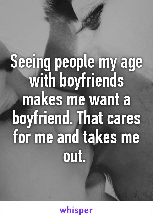 Seeing people my age with boyfriends makes me want a boyfriend. That cares for me and takes me out. 