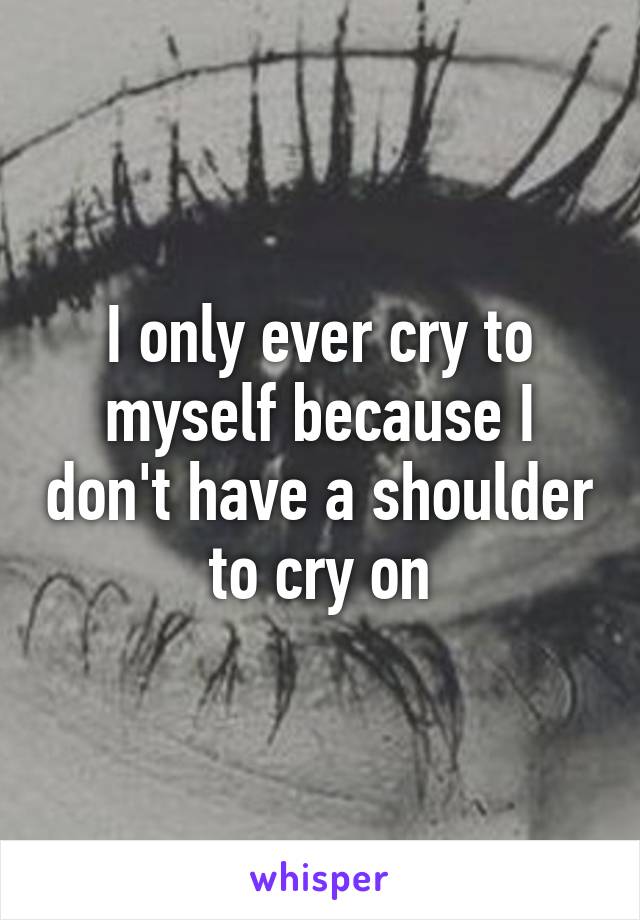 I only ever cry to myself because I don't have a shoulder to cry on