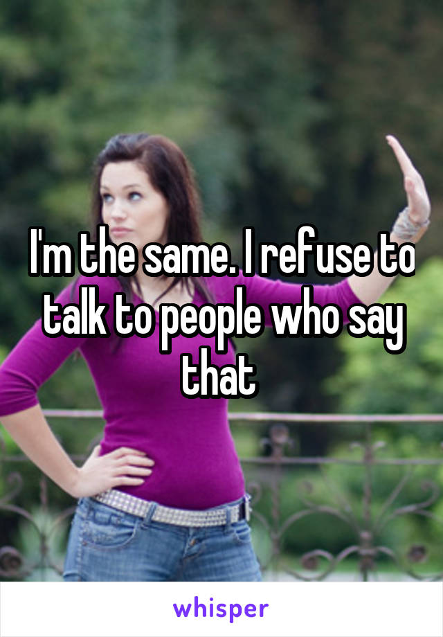 I'm the same. I refuse to talk to people who say that 