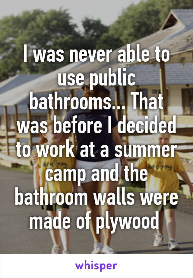 I was never able to use public bathrooms... That was before I decided to work at a summer camp and the bathroom walls were made of plywood 