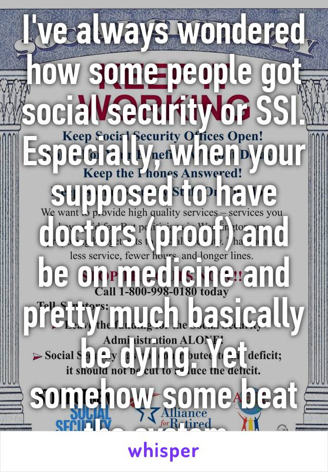 I've always wondered how some people got social security or SSI. Especially, when your supposed to have doctors (proof) and be on medicine and pretty much basically be dying. Yet somehow some beat the system. 