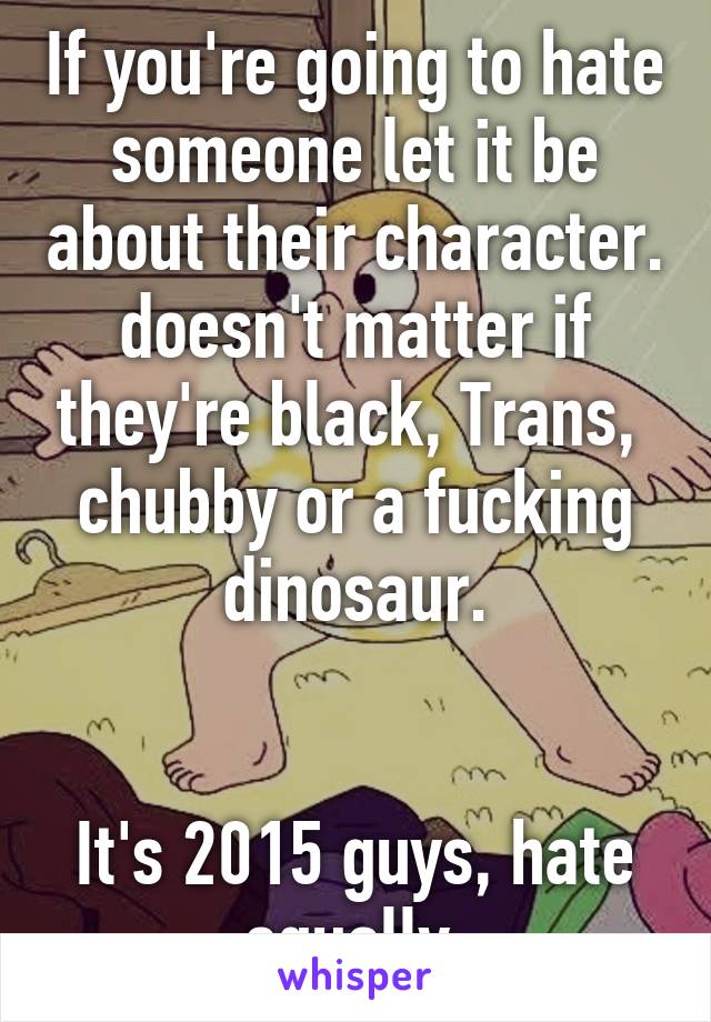 If you're going to hate someone let it be about their character. doesn't matter if they're black, Trans,  chubby or a fucking dinosaur.


It's 2015 guys, hate equally.