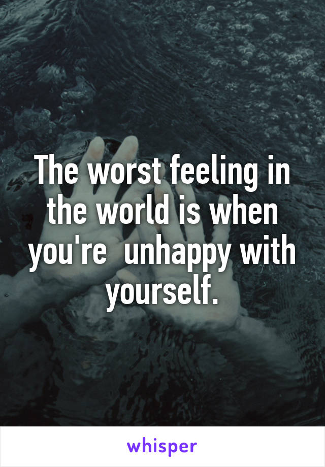 The worst feeling in the world is when you're  unhappy with yourself.