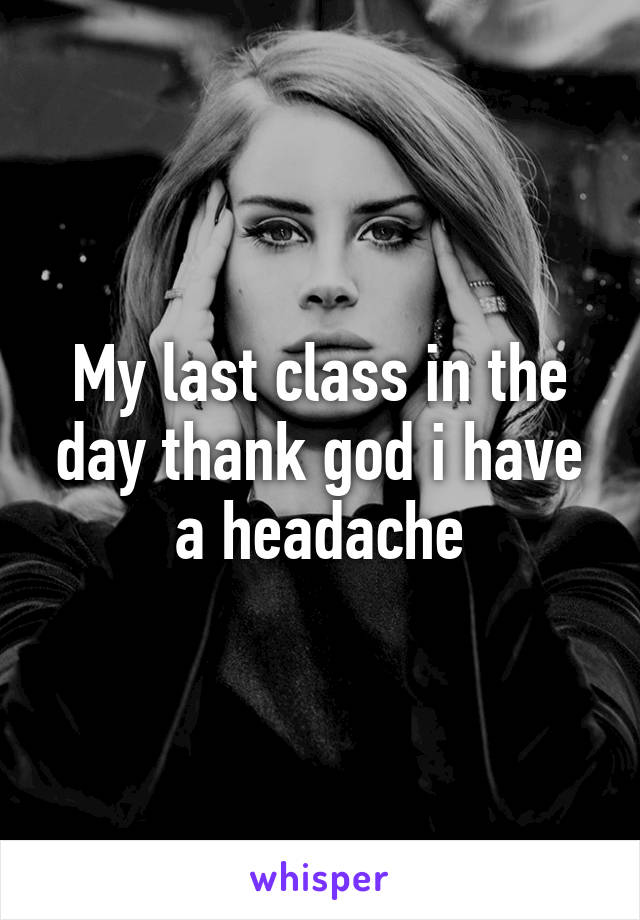 My last class in the day thank god i have a headache