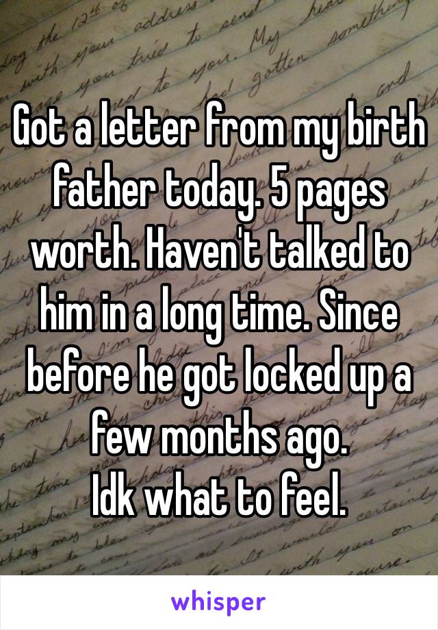 Got a letter from my birth father today. 5 pages worth. Haven't talked to him in a long time. Since before he got locked up a few months ago. 
Idk what to feel. 