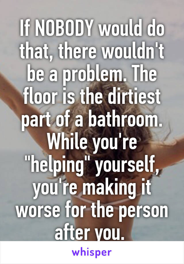 If NOBODY would do that, there wouldn't be a problem. The floor is the dirtiest part of a bathroom. While you're "helping" yourself, you're making it worse for the person after you. 