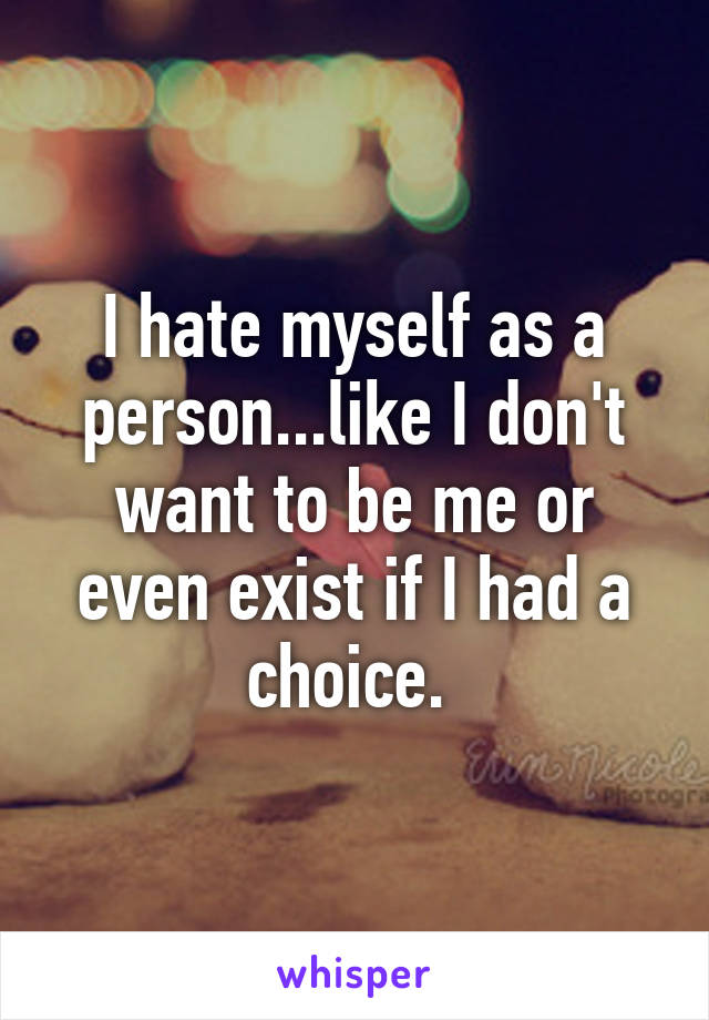 I hate myself as a person...like I don't want to be me or even exist if I had a choice. 