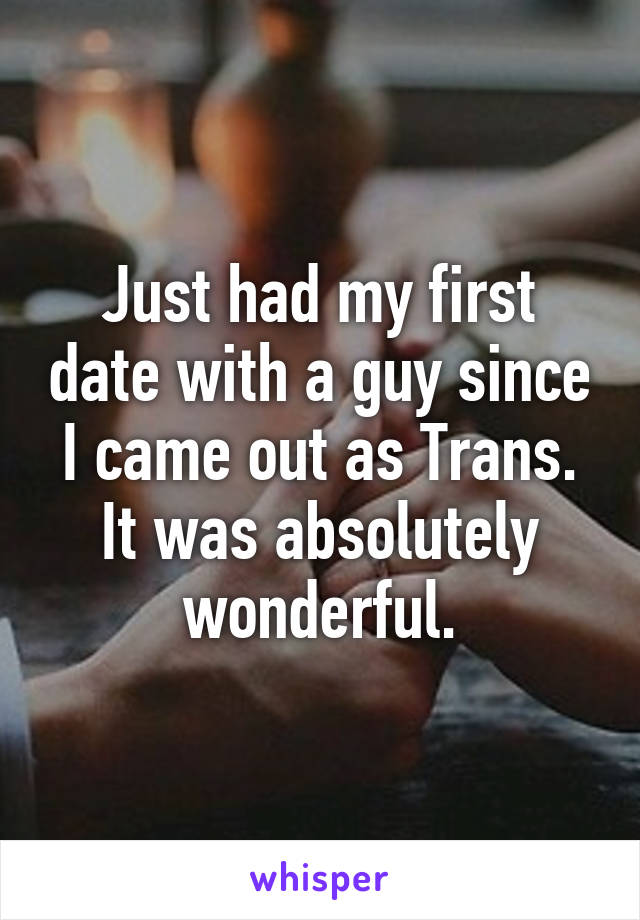 Just had my first date with a guy since I came out as Trans. It was absolutely wonderful.