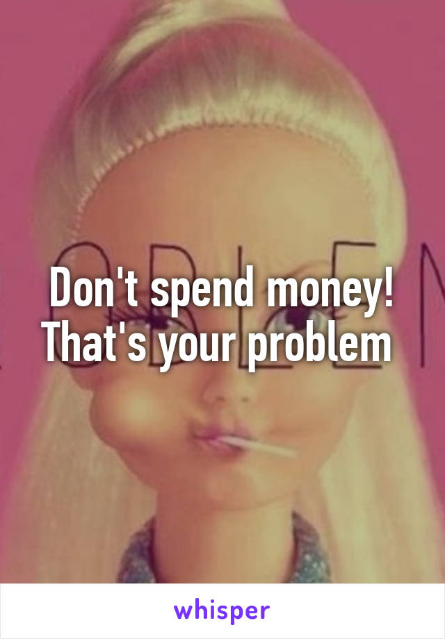 Don't spend money! That's your problem 