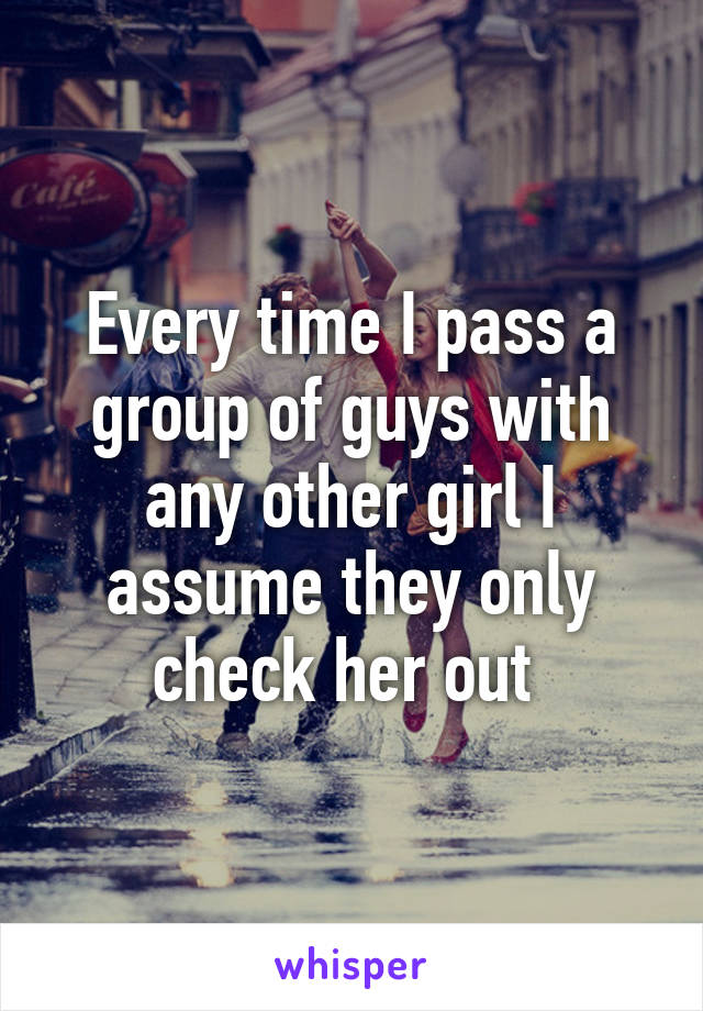 Every time I pass a group of guys with any other girl I assume they only check her out 