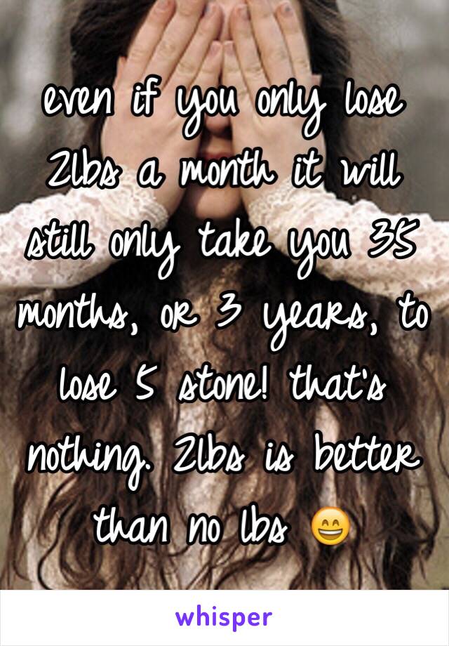 even if you only lose 2lbs a month it will still only take you 35 months, or 3 years, to lose 5 stone! that's nothing. 2lbs is better than no lbs 😄