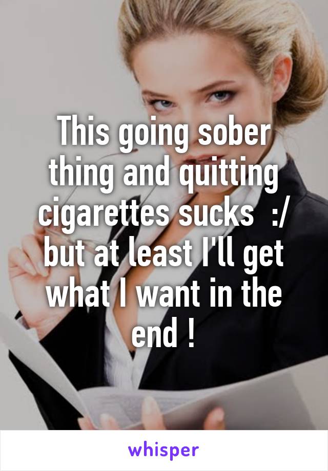 This going sober thing and quitting cigarettes sucks  :/ but at least I'll get what I want in the end !