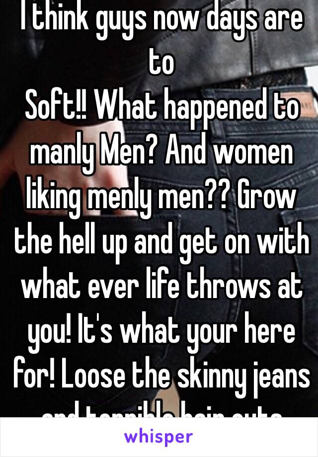 I think guys now days are to
Soft!! What happened to manly Men? And women liking menly men?? Grow the hell up and get on with what ever life throws at you! It's what your here for! Loose the skinny jeans and terrible hair cuts man!!!