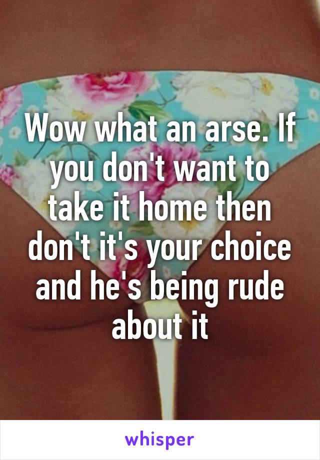 Wow what an arse. If you don't want to take it home then don't it's your choice and he's being rude about it