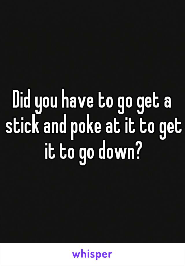 Did you have to go get a stick and poke at it to get it to go down?