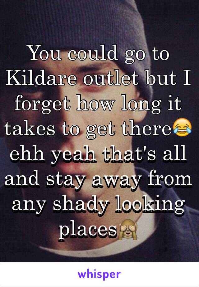 You could go to Kildare outlet but I forget how long it takes to get there😂 ehh yeah that's all and stay away from any shady looking places🙈