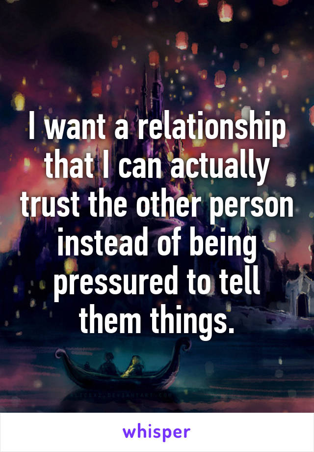 I want a relationship that I can actually trust the other person instead of being pressured to tell them things.