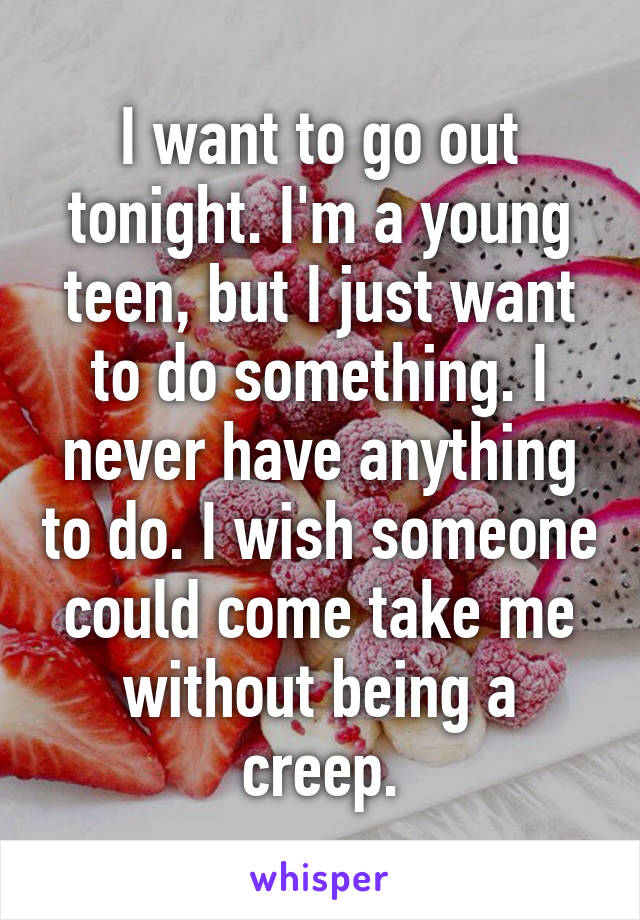 I want to go out tonight. I'm a young teen, but I just want to do something. I never have anything to do. I wish someone could come take me without being a creep.