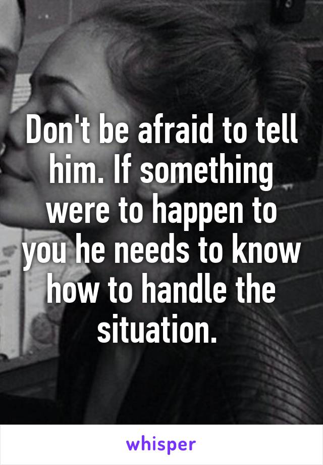 Don't be afraid to tell him. If something were to happen to you he needs to know how to handle the situation. 