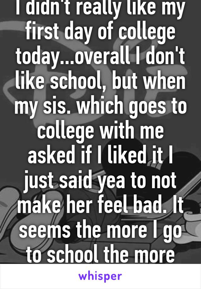 I didn't really like my first day of college today...overall I don't like school, but when my sis. which goes to college with me asked if I liked it I just said yea to not make her feel bad. It seems the more I go to school the more depressed I get.