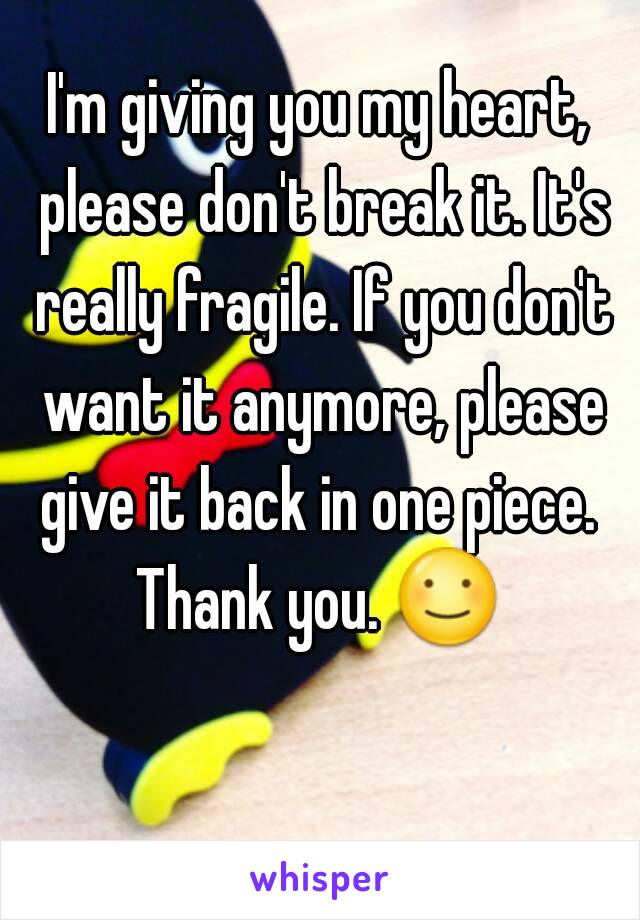 I'm giving you my heart, please don't break it. It's really fragile. If you don't want it anymore, please give it back in one piece. 
Thank you. ☺