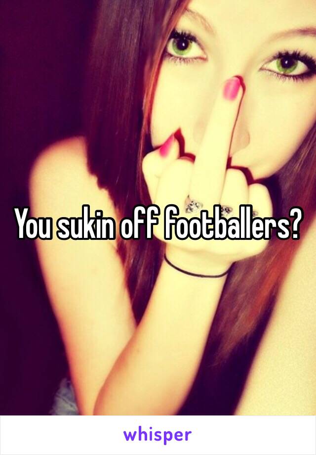 You sukin off footballers?