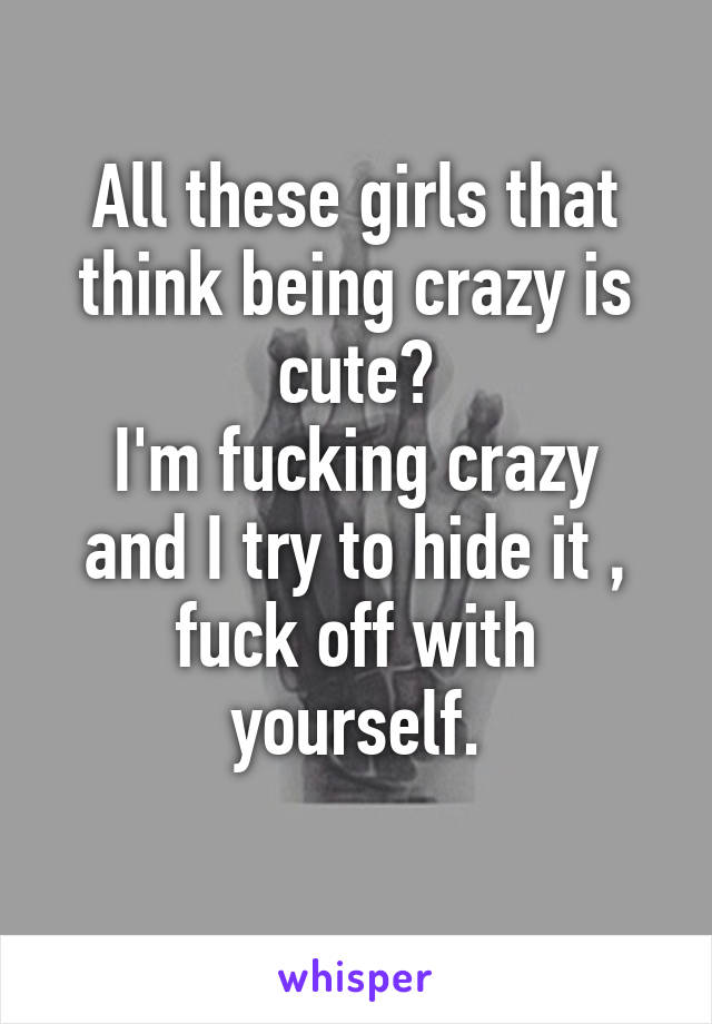 All these girls that think being crazy is cute?
I'm fucking crazy and I try to hide it , fuck off with yourself.
