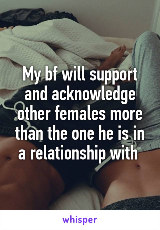 My bf will support and acknowledge other females more than the one he is in a relationship with 