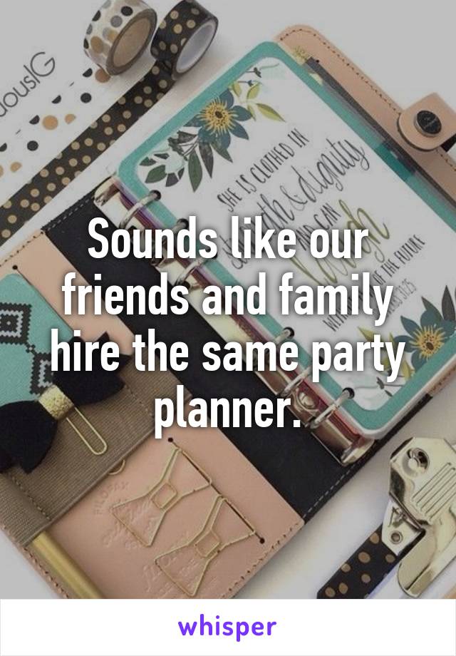 Sounds like our friends and family hire the same party planner.