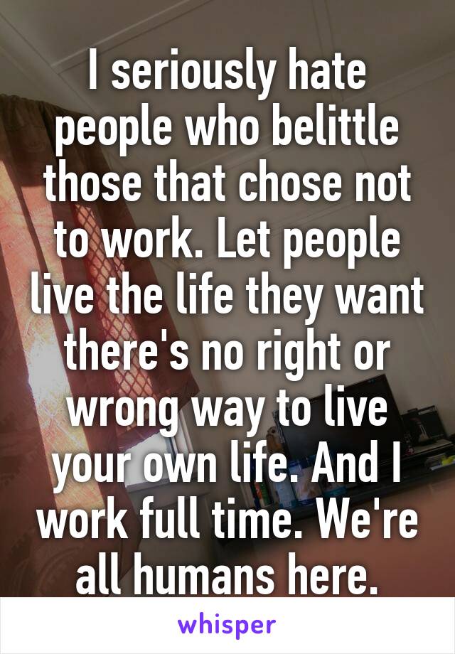 I seriously hate people who belittle those that chose not to work. Let people live the life they want there's no right or wrong way to live your own life. And I work full time. We're all humans here.