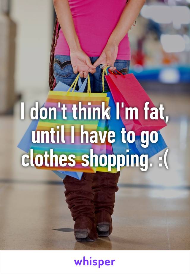 I don't think I'm fat, until I have to go clothes shopping. :(